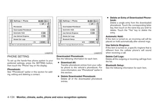 ● Delete an Entry of Downloaded Phone-
                                                                                                        book:
                                                                                                        Delete a single entry from the downloaded
                                                                                                        phonebook. Touch the corresponding letter
                                                                                                        key, then touch on the name key you wish to
                                                                                                        delete. Touch the “Yes” key to delete the
                                                                                                        entry.
                                                                                                     Automatic Hold:
                                                                                                     If this item is turned on, an incoming call will be
                                                                                                     placed on hold automatically after several rings.
                                                                                                     Use Vehicle Ringtone:
                                                                                                     If this item is turned on, a specific ringtone that is
                                                                                                     different from the cellular phone’s will sound
                                       LHA0978                                             LHA0979   when receiving a call.
PHONE SETTING                                      Downloaded Phonebook:                             Delete Call Logs:
                                                   See the following information for each item.      Delete all the outgoing or incoming call logs from
To set up the hands-free phone system to your                                                        the list.
preferred settings, press the SETTING button,       ● Download All:
then touch the “Phone” key on the display.            Transfer phonebook entries from your cellu-    Bluetooth Setup:
                                                      lar phone to the vehicle’s phonebook. For      See the following information for each item.
Phonebook:                                            more information, see “Phonebook” earlier in
See “Phonebook” earlier in this section for add-      this section.
ing, editing and deleting a contact.
                                                    ● Delete Downloaded Phonebook:
                                                      Delete all of the downloaded phonebook
                                                      entries.




4-124 Monitor, climate, audio, phone and voice recognition systems




                                                                                ੬ REVIEW COPY—2008 Pathfinder (pat)
                                                                                Owners Manual—USA_English (nna)
                                                                                10/01/07—debbie ੭
 