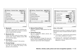 LHA0980                                           LHA0989                                              LSU0083
● Bluetooth:                                       ● Remove Paired Phone:                            CALL VOLUME
  If this item is turned off, the connection be-     Delete a registered cellular phone from the
  tween the cellular phone and the in-vehicle        paired list.                                    Adjusting the incoming or outgoing call volume
                                                                                                     may improve clarity if reception between callers is
  phone module will be canceled.                   ● Paired Phone List:                              unclear.
● Bluetooth Info:                                    Up to 5 registered cellular phones are
                                                     shown on the list.                               ● Incoming call — adjusting this setting allows
  Check information about the device name,                                                              you to hear a difference in volume
  vehicle name, device address device PIN          ● Edit Phone Name:
  and connection status.                             If you would like to change the way your         ● Outgoing call — adjusting this setting allows
                                                     phone’s name is displayed, select this key; a      the person you are talking with to hear a
● Pair Phone:                                                                                           difference in volume
  See “Pairing Procedure” in this section.           character input screen will be displayed.

● Priority Change
  If multiple phones are registered to the sys-
  tem, you can change the priority of the
  phones on the shown list.
                                                                  Monitor, climate, audio, phone and voice recognition systems 4-125




                                                                              ੬ REVIEW COPY—2008 Pathfinder (pat)
                                                                              Owners Manual—USA_English (nna)
                                                                              10/01/07—debbie ੭
 