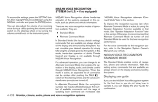 NISSAN VOICE RECOGNITION
                                                    SYSTEM (for U.S. – if so equipped)

To access the settings, press the SETTING but-      NISSAN Voice Recognition allows hands-free           “NISSAN Voice Recognition Alternate Com-
ton, then highlight “Volume and Beeps” using the    operation of the systems equipped on this ve-        mand Mode” later in this section.
NISSAN controller and press the ENTER button.       hicle, such as phone and vehicle information.
                                                                                                         To improve the recognition success rate when
You can also adjust the volume of an incoming       There are two voice recognition modes of opera-      Alternate Command Mode is active, try using the
voice during a call by pushing the volume control   tion available. They are:                            Speaker Adaptation Function available in that
switch on the steering wheel or by turning the                                                           mode. See “Speaker Adaptation Function” later
volume control knob on the instrument panel.         ● Standard Mode
                                                                                                         in this section. Otherwise, it is recommended that
                                                     ● Alternate Command Mode                            Alternate Command Mode be turned off and
                                                                                                         Standard Mode be used for the best recognition
                                                    In Standard Mode (the factory default setting),
                                                                                                         performance.
                                                    commands that are available are always shown
                                                    on the display and announced by the system. You      For the voice commands for the navigation sys-
                                                    can complete your desired operation by simply        tem, refer to the Navigation System Owner’s
                                                    following the prompts given by the system. In this   Manual of your vehicle.
                                                    mode, hands-free operation of Audio Climate
                                                    Control and Display is not available through         NISSAN VOICE RECOGNITION
                                                    NISSAN Voice Recognition.                            STANDARD MODE
                                                    For advanced operation, you can change to an         The Standard Mode enables control of naviga-
                                                    Alternate Command Mode that enables the op-          tion, phone and vehicle information. With this
                                                    eration of the display, audio, and climate control   setting active, commands that are available are
                                                    through NISSAN Voice Recognition. When this          always shown on the display and announced by
                                                    mode is active, an expanded list of commands         the system.
                                                    can be spoken after pushing the TALK
                                                    switch on the steering wheel, and the voice com-
                                                                                                         Displaying user guide
                                                    mand menu prompts are turned off.                    If you use the NISSAN Voice Recognition system
                                                    In Alternate Command Mode the recognition            for the first time or you do not know how to
                                                    success rate may be affected because the num-        operate it, you can display the User Guide for
                                                    ber of available commands and the ways of            confirmation.
                                                    speaking each command are increased. See
4-126 Monitor, climate, audio, phone and voice recognition systems




                                                                                  ੬ REVIEW COPY—2008 Pathfinder (pat)
                                                                                  Owners Manual—USA_English (nna)
                                                                                  10/01/07—debbie ੭
 