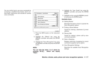 You can confirm how to use voice commands by                                                            4. Highlight the “User Guide” key using the
accessing a simplified User Guide, which con-                                                              NISSAN controller and press the ENTER
tains basic instructions and tutorials for several                                                         button.
voice commands.
                                                                                                        5. Highlight an item using the NISSAN control-
                                                                                                           ler and press the ENTER button.
                                                                                                       Available items:
                                                                                                        ● Getting Started
                                                                                                           Describes the basics of how to operate the
                                                                                                           Voice Recognition system.
                                                                                                        ● Finding a Street Address
                                                                                                           Tutorial for entering a destination by street
                                                                                           LSU0012         address.
                                                      1. Press the INFO button on the instrument        ● Placing Calls
                                                         panel.
                                                                                                           Tutorial for making a phone call by voice
                                                      2. Highlight the “Others” key using the              command operation.
                                                         NISSAN controller and press the ENTER
                                                         button.                                        ● Help on Speaking

                                                      3. Highlight the “Voice Recognition” key using       Displays useful tips of speaking for correct
                                                         the NISSAN controller and press the ENTER         command recognition by the system.
                                                         button.                                        ● Voice Recognition Settings
                                                     NOTE:                                                 Describes the available Voice Recognition
                                                                                                           settings.
                                                     You can skip the steps 1 to 3 above by
                                                     pressing the        switch and saying
                                                     “Help”.


                                                                    Monitor, climate, audio, phone and voice recognition systems 4-127




                                                                                 ੬ REVIEW COPY—2008 Pathfinder (pat)
                                                                                 Owners Manual—USA_English (nna)
                                                                                 10/01/07—debbie ੭
 