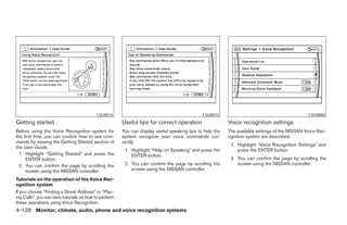 LSU0014                                             LSU0015                                           LSU0080
Getting started                                        Useful tips for correct operation                  Voice recognition settings
Before using the Voice Recognition system for          You can display useful speaking tips to help the   The available settings of the NISSAN Voice Rec-
the first time, you can confirm how to use com-        system recognize your voice commands cor-          ognition system are described.
mands by viewing the Getting Started section of        rectly.
                                                                                                           1. Highlight “Voice Recognition Settings” and
the User Guide.
                                                        1. Highlight “Help on Speaking” and press the         press the ENTER button.
  1. Highlight “Getting Started” and press the             ENTER button.
     ENTER button.                                                                                         2. You can confirm the page by scrolling the
  2. You can confirm the page by scrolling the          2. You can confirm the page by scrolling the          screen using the NISSAN controller.
     screen using the NISSAN controller.                   screen using the NISSAN controller.

Tutorials on the operation of the Voice Rec-
ognition system
If you choose “Finding a Street Address” or “Plac-
ing Calls”, you can view tutorials on how to perform
these operations using Voice Recognition.
4-128 Monitor, climate, audio, phone and voice recognition systems




                                                                                   ੬ REVIEW COPY—2008 Pathfinder (pat)
                                                                                   Owners Manual—USA_English (nna)
                                                                                   10/01/07—debbie ੭
 