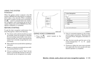 USING THE SYSTEM
Initialization
When the ignition switch is placed in the ON
position, NISSAN Voice Recognition is initialized,
which takes a few seconds. When completed,
the system is ready to accept voice commands. If
the        switch is pressed before the initializa-
tion completes, voice commands will not be ac-
cepted. Please wait until the NISSAN Voice Rec-
ognition initialization is completed.
BEFORE STARTING
To get the best recognition performance from
Voice Recognition, observe the following:                                               WHA1109                                         LSU0017

 ● The interior of the vehicle should be as quiet     GIVING VOICE COMMANDS                        2. A list of commands appears on the screen,
   as possible. Close the windows to eliminate                                                        and the system announces, “Would you like
                                                      1. Press the         switch located on the      to access Phone, Navigation, Information or
   the surrounding noises (traffic noise and vi-
                                                         steering wheel.                              Help?”
   bration sounds, etc.), which may prevent the
   system from correctly recognizing the voice                                                     3. After the tone sounds and the icon on the
   commands.                                                                                          screen changes from       to      , speak
 ● Wait until the tone sounds before speaking a                                                       a command.
   command.                                                                                        4. Continue to follow the voice menu prompts
 ● Speak in a natural conversational voice with-                                                      and speak after the tone sounds until your
   out pausing between words.                                                                         desired operation is completed.
 ● If the air conditioner is set to “Auto”, the fan
   speed is automatically lowered so that your
   commands can be recognized more easily.


                                                                    Monitor, climate, audio, phone and voice recognition systems 4-129




                                                                               ੬ REVIEW COPY—2008 Pathfinder (pat)
                                                                               Owners Manual—USA_English (nna)
                                                                               10/01/07—debbie ੭
 