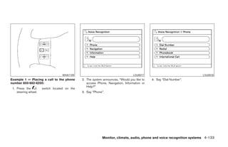 WHA1109                                       LSU0017                              LSU0018
Example 1 — Placing a call to the phone       2. The system announces, “Would you like to   4. Say “Dial Number”.
number 800-662-6200:                             access Phone, Navigation, Information or
                                                 Help?”
 1. Press the         switch located on the
    steering wheel.                           3. Say “Phone”.




                                                           Monitor, climate, audio, phone and voice recognition systems 4-133




                                                                       ੬ REVIEW COPY—2008 Pathfinder (pat)
                                                                       Owners Manual—USA_English (nna)
                                                                       10/01/07—debbie ੭
 