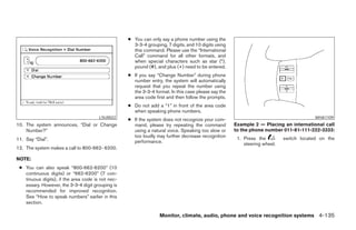 ● You can only say a phone number using the
                                                     3-3-4 grouping, 7 digits, and 10 digits using
                                                     this command. Please use the “International
                                                     Call” command for all other formats, and
                                                     when special characters such as star (*),
                                                     pound (#), and plus (+) need to be entered.
                                                   ● If you say “Change Number” during phone
                                                     number entry, the system will automatically
                                                     request that you repeat the number using
                                                     the 3-3-4 format. In this case please say the
                                                     area code first and then follow the prompts.
                                                   ● Do not add a “1” in front of the area code
                                                     when speaking phone numbers.
                                       LSU0022                                                                                          WHA1109
                                                   ● If the system does not recognize your com-
10. The system announces, “Dial or Change            mand, please try repeating the command          Example 2 — Placing an international call
    Number?”                                         using a natural voice. Speaking too slow or     to the phone number 011-81-111-222-3333:
                                                     too loudly may further decrease recognition      1. Press the         switch located on the
11. Say “Dial”.                                      performance.                                        steering wheel.
12. The system makes a call to 800-662- 6200.

NOTE:
 ● You can also speak “800-662-6200” (10
   continuous digits) or “662-6200” (7 con-
   tinuous digits), if the area code is not nec-
   essary. However, the 3-3-4 digit grouping is
   recommended for improved recognition.
   See “How to speak numbers” earlier in this
   section.

                                                                  Monitor, climate, audio, phone and voice recognition systems 4-135




                                                                              ੬ REVIEW COPY—2008 Pathfinder (pat)
                                                                              Owners Manual—USA_English (nna)
                                                                              10/01/07—debbie ੭
 