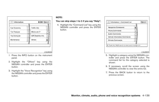 NOTE:
                                                 You can skip steps 1 to 3 if you say “Help”.
                                                  4. Highlight the “Command List” key using the
                                                     NISSAN controller and press the ENTER
                                                     button.




                                     LSU0028                                                                                          LSU0059
1. Press the INFO button on the instrument                                                        5. Highlight a category using the NISSAN con-
   panel.                                                                                            troller and press the ENTER button. The
                                                                                                     command list for the category selected is
2. Highlight the “Others” key using the                                                              shown.
   NISSAN controller and press the ENTER
   button.                                                                                        6. If necessary, scroll the screen using the
                                                                                                     NISSAN controller to view the entire list.
3. Highlight the “Voice Recognition” key using
   the NISSAN controller and press the ENTER                                                      7. Press the BACK button to return to the
   button.                                                                                           previous screen.




                                                                Monitor, climate, audio, phone and voice recognition systems 4-139




                                                                            ੬ REVIEW COPY—2008 Pathfinder (pat)
                                                                            Owners Manual—USA_English (nna)
                                                                            10/01/07—debbie ੭
 