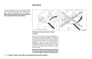 SEAT BELTS


To return the 3rd row seats to a seating position
use the pull straps to raise each seatback. Pull
back until the seatbacks latch into position.
Make sure to properly raise each seatback
to an upright and secured position.




                                                                                                                         SSS0136
                                                    PRECAUTIONS ON SEAT BELT
                                                    USAGE
                                                    If you are wearing your seat belt properly ad-
                                                    justed and you are sitting upright and well back in
                                                    your seat with both feet on the floor, your chances
                                                    of being injured or killed in an accident and/or the
                                                    severity of injury may be greatly reduced.
                                                    NISSAN strongly encourages you and all of your
                                                    passengers to buckle up every time you drive,
                                                    even if your seating position includes a supple-
                                                    mental air bag.
                                                    Most U.S. states and Canadian provinces
                                                    or territories specify that seat belts be worn
                                                    at all times when a vehicle is being driven.

1-12 Safety—Seats, seat belts and supplemental restraint system




                                                                                   ੬ REVIEW COPY—2008 Pathfinder (pat)
                                                                                   Owners Manual—USA_English (nna)
                                                                                   09/29/07—debbie ੭
 