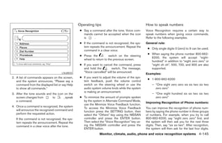 Operating tips                                    How to speak numbers
                                                  ● Say a command after the tone. Voice com-       Voice Recognition requires a certain way to
                                                    mands cannot be accepted when the icon         speak numbers when giving voice commands.
                                                    is     .                                       Refer to the following examples.
                                                  ● If the command is not recognized, the sys-     General rule:
                                                    tem repeats the announcement. Repeat the
                                                                                                    ● Only single digits 0 (zero) to 9 can be used.
                                                    command in a clear voice.
                                                                                                    ● When saying the phone number 800-662-
                                                  ● Press the           switch on the steering
                                                                                                      6200, the system will accept “eight-
                                                    wheel to return to the previous screen.
                                                                                                      hundred” in addition to “eight zero zero” or
                                                  ● If you want to cancel the command, press          “eight oh oh”. 500, 700, and 900 are also
                                                    and hold the         switch. The message,         supported.
                                                    “Voice cancelled” will be announced.
                                     LSU0033                                                       Examples:
2. A list of commands appears on the screen,      ● If you want to adjust the volume of the sys-
                                                                                                    ● 1-800-662-6200
   and the system announces, “Please say a          tem feedback, push the volume control
   command from the displayed list or say Help      switch on the steering wheel or use the             – “One eight zero zero six six two six two
   to show all commands.”                           audio system volume knob while the system             zero zero”
                                                    is making an announcement.
3. After the tone sounds and the icon on the                                                            – “One eight hundred six six two six two
   screen changes from       to      , speak      ● To minimize the amount of prompts spoken              zero zero”
   a command.                                       by the system in Alternate Command Mode,
                                                                                                   Improving Recognition of Phone numbers:
                                                    use the Minimize Voice Feedback function.
4. Once a command is recognized, the system
                                                    To access the Minimize Voice Feedback          You can improve the recognition of phone num-
   will announce the recognized command and         function press the SETTING button, then        bers by saying the phone number in three groups
   perform the requested action.                    select the “Others” key using the NISSAN       of numbers. For example, when you try to call
   If the command is not recognized, the sys-       controller and press the ENTER button.         800-662-6200, say “eight zero zero” first, and
   tem repeats the announcement. Repeat the         Then select the “Voice Recognition” key us-    the system will then ask you for the next three
   command in a clear voice after the tone.         ing the NISSAN controller and press the        digits. Then, say “six six two”. After recognition,
                                                    ENTER button.                                  the system will then ask for the last four digits.
                                                                Monitor, climate, audio, phone and voice recognition systems 4-145




                                                                             ੬ REVIEW COPY—2008 Pathfinder (pat)
                                                                             Owners Manual—USA_English (nna)
                                                                             10/01/07—debbie ੭
 