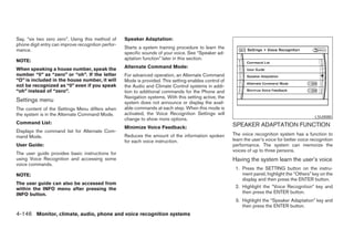 Say, “six two zero zero”. Using this method of      Speaker Adaptation:
phone digit entry can improve recognition perfor-
                                                    Starts a system training procedure to learn the
mance.
                                                    specific sounds of your voice. See “Speaker ad-
NOTE:                                               aptation function” later in this section.

When speaking a house number, speak the             Alternate Command Mode:
number “0” as “zero” or “oh”. If the letter         For advanced operation, an Alternate Command
“O” is included in the house number, it will        Mode is provided. This setting enables control of
not be recognized as “0” even if you speak          the Audio and Climate Control systems in addi-
“oh” instead of “zero”.                             tion to additional commands for the Phone and
                                                    Navigation systems. With this setting active, the
Settings menu                                       system does not announce or display the avail-
The content of the Settings Menu differs when       able commands at each step. When this mode is
the system is in the Alternate Command Mode.        activated, the Voice Recognition Settings will
                                                                                                                                                 LSU0080
                                                    change to show more options.
Command List:                                                                                           SPEAKER ADAPTATION FUNCTION
                                                    Minimize Voice Feedback:
Displays the command list for Alternate Com-
                                                    Reduces the amount of the information spoken        The voice recognition system has a function to
mand Mode.
                                                    for each voice instruction.                         learn the user’s voice for better voice recognition
User Guide:                                                                                             performance. The system can memorize the
                                                                                                        voices of up to three persons.
The user guide provides basic instructions for
using Voice Recognition and accessing some                                                              Having the system learn the user’s voice
voice commands.
                                                                                                         1. Press the SETTING button on the instru-
NOTE:                                                                                                       ment panel, highlight the “Others” key on the
                                                                                                            display and then press the ENTER button.
The user guide can also be accessed from
within the INFO menu after pressing the                                                                  2. Highlight the “Voice Recognition” key and
INFO button.                                                                                                then press the ENTER button.
                                                                                                         3. Highlight the “Speaker Adaptation” key and
                                                                                                            then press the ENTER button.
4-146 Monitor, climate, audio, phone and voice recognition systems




                                                                                 ੬ REVIEW COPY—2008 Pathfinder (pat)
                                                                                 Owners Manual—USA_English (nna)
                                                                                 10/01/07—debbie ੭
 