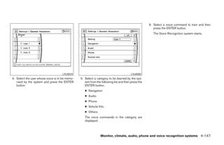 6. Select a voice command to train and then
                                                                                                       press the ENTER button.
                                                                                                       The Voice Recognition system starts.




                                    LSU0034                                             LSU0082
4. Select the user whose voice is to be memo-   5. Select a category to be learned by the sys-
   rized by the system and press the ENTER         tem from the following list and then press the
   button.                                         ENTER button.
                                                   ● Navigation
                                                   ● Audio
                                                   ● Phone
                                                   ● Vehicle Info.
                                                   ● Others
                                                   The voice commands in the category are
                                                   displayed.



                                                               Monitor, climate, audio, phone and voice recognition systems 4-147




                                                                            ੬ REVIEW COPY—2008 Pathfinder (pat)
                                                                            Owners Manual—USA_English (nna)
                                                                            10/01/07—debbie ੭
 