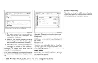 Continuous Learning:
                                                                                                      When this item is turned to ON, you can have the
                                                                                                      system learn the voice commands in succession,
                                                                                                      without selecting commands one by one.




                                       LSU0036                                            LSU0037
 7. The system requests that you repeat a com-     Speaker Adaptation function settings
    mand after a tone. This command is also
    displayed on the screen.                       Edit Name:
 8. After the tone sounds and the icon on the      Edit the user name using the keypad displayed on
    screen changes from       to      , speak      the screen.
    the command that the system requested.         Store Result:
 9. When the system has recognized the voice       When this item is turned to ON, the Voice Rec-
    command, the voice of the user is learned.     ognition system can easily recognize the user’s
Press the         switch or the BACK button to     voice that it has learned.
return to the previous screen.                     Reset Result:
If the system has learned the command correctly,   Resets the user’s voice that the Voice Recogni-
the voice command indicator on the screen turns    tion system has learned.
on.

4-148 Monitor, climate, audio, phone and voice recognition systems




                                                                               ੬ REVIEW COPY—2008 Pathfinder (pat)
                                                                               Owners Manual—USA_English (nna)
                                                                               10/01/07—debbie ੭
 