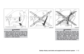 SSS0134                                       SSS0016

                 WARNING                                                                WARNING
● Every person who drives or rides in this                            ● The seat belt should be properly ad-
  vehicle should use a seat belt at all                                 justed to a snug fit. Failure to do so may
  times. Children should be properly re-                                reduce the effectiveness of the entire
  strained in the rear seat and, if appro-                              restraint system and increase the
  priate, in a child restraint.                                         chance or severity of injury in an acci-
                                                                        dent. Serious injury or death can occur
                                                                        if the seat belt is not worn properly.




                                             Safety—Seats, seat belts and supplemental restraint system 1-13




                                                    ੬ REVIEW COPY—2008 Pathfinder (pat)
                                                    Owners Manual—USA_English (nna)
                                                    09/29/07—debbie ੭
 