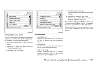 ● Voice Recognition Settings
                                                                                                        Displays the description of voice recognition
                                                                                                        settings.
                                                                                                      ● Adapting the System to Your Voice
                                                                                                        Simulates an example of the operation to
                                                                                                        adapt the system to your voice.
                                                                                                     For the items “Using the Address Book” and
                                                                                                     “Finding a Street Address”, refer to the separate
                                                                                                     Navigation System Owner’s Manual for details.
                                                                                                     For information on how to use the touch screen,
                                                                                                     see “How to use the touch screen” earlier in this
                                                                                                     section.
                                        LHA0993                                          LHA0994
Displaying the user guide                           Available items:
You can confirm how to use voice commands by         ● Getting Started
displaying a simplified User Guide or by display-      Displays the simplified User Guide describ-
ing simulated voice command operations.                ing how to operate the voice recognition
                                                       system.
 1. Press the INFO button on the instrument
    panel.                                           ● Placing Calls
 2. Touch the “Others” key, then touch the             Simulates voice commands to make a phone
    “Voice Recognition” key.                           call by voice command operation.

 3. Touch the “User Guide” key.                      ● Help on Speaking
                                                       Displays useful tips for how to correctly
                                                       speak commands in order for them to be
                                                       properly recognized by the system.


                                                                   Monitor, climate, audio, phone and voice recognition systems 4-161




                                                                               ੬ REVIEW COPY—2008 Pathfinder (pat)
                                                                               Owners Manual—USA_English (nna)
                                                                               10/01/07—debbie ੭
 