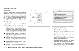 USING THE SYSTEM
Initialization
When the ignition switch is in the ON position,
NISSAN Voice Recognition is initialized, which
takes a few seconds. When completed, the sys-
tem is ready to accept voice commands. If
the       button is pressed before the initializa-
tion completes, the display will show the mes-
sage: “Phonetic data downloaded. Please wait.”
Operating tips
To get the best performance out of NISSAN
Voice Recognition, observe the following:
                                                                     LHA0995                                           LHA0996
 ● Keep the interior of the vehicle as quiet as
   possible. Close the windows to eliminate the                                Giving voice commands
   surrounding noises (traffic noises, vibration                               1. Press the         button ᭺.
                                                                                                           1
   sounds, etc.), which may prevent the system
   from recognizing the voice commands correctly.                              2. The system announces: “Please say a com-
 ● When the climate control is in the AUTO                                        mand after a tone.”
   mode, the fan speed decreases automati-                                     3. After the tone sounds and the face icon of
   cally for easy recognition.                                                    the display changes, speak a command. For
 ● Wait until a tone sounds before speaking a                                     additional information, see “List of help com-
   command. Otherwise, the command will not                                       mands” earlier in this section.
   be received properly.                                                       4. Voice and message feedback will be pro-
 ● Start speaking a command within 1.5 sec-                                       vided when the command is accepted.
   onds after the tone sounds.
                                                                               ● If the command is not recognized, the sys-
 ● Speak in a natural voice without pausing                                      tem announces: “Please say again.” Repeat
   between words.                                                                the command in a clear voice.
4-162 Monitor, climate, audio, phone and voice recognition systems




                                                               ੬ REVIEW COPY—2008 Pathfinder (pat)
                                                               Owners Manual—USA_English (nna)
                                                               10/01/07—debbie ੭
 