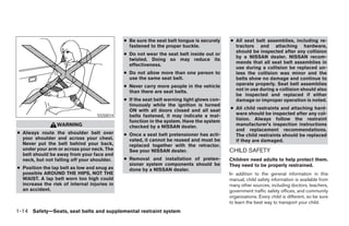 ● Be sure the seat belt tongue is securely    ● All seat belt assemblies, including re-
                                                fastened to the proper buckle.                tractors and attaching hardware,
                                                                                              should be inspected after any collision
                                              ● Do not wear the seat belt inside out or
                                                                                              by a NISSAN dealer. NISSAN recom-
                                                twisted. Doing so may reduce its
                                                                                              mends that all seat belt assemblies in
                                                effectiveness.
                                                                                              use during a collision be replaced un-
                                              ● Do not allow more than one person to          less the collision was minor and the
                                                use the same seat belt.                       belts show no damage and continue to
                                              ● Never carry more people in the vehicle        operate properly. Seat belt assemblies
                                                than there are seat belts.                    not in use during a collision should also
                                                                                              be inspected and replaced if either
                                              ● If the seat belt warning light glows con-     damage or improper operation is noted.
                                                tinuously while the ignition is turned
                                                ON with all doors closed and all seat       ● All child restraints and attaching hard-
                                   SSS0014      belts fastened, it may indicate a mal-        ware should be inspected after any col-
                                                function in the system. Have the system       lision. Always follow the restraint
                 WARNING                        checked by a NISSAN dealer.                   manufacturer’s inspection instructions
                                                                                              and replacement recommendations.
● Always route the shoulder belt over         ● Once a seat belt pretensioner has acti-       The child restraints should be replaced
  your shoulder and across your chest.          vated, it cannot be reused and must be        if they are damaged.
  Never put the belt behind your back,          replaced together with the retractor.
  under your arm or across your neck. The       See your NISSAN dealer.                     CHILD SAFETY
  belt should be away from your face and
  neck, but not falling off your shoulder.    ● Removal and installation of preten-         Children need adults to help protect them.
                                                sioner system components should be          They need to be properly restrained.
● Position the lap belt as low and snug as      done by a NISSAN dealer.
  possible AROUND THE HIPS, NOT THE                                                         In addition to the general information in this
  WAIST. A lap belt worn too high could                                                     manual, child safety information is available from
  increase the risk of internal injuries in                                                 many other sources, including doctors, teachers,
  an accident.                                                                              government traffic safety offices, and community
                                                                                            organizations. Every child is different, so be sure
                                                                                            to learn the best way to transport your child.
1-14 Safety—Seats, seat belts and supplemental restraint system




                                                                        ੬ REVIEW COPY—2008 Pathfinder (pat)
                                                                        Owners Manual—USA_English (nna)
                                                                        09/29/07—debbie ੭
 