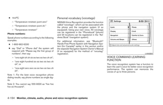 ● 19.0°C                                            Personal vocabulary (voicetags)
    – “Temperature nineteen point zero”              NISSAN Voice Recognition provides the function
    – “Temperature nineteen point oh.”               called “voicetags”, which can be associated with
                                                     the phone and the navigation system (if so
    – “Temperature nineteen”                         equipped). Using your own voice, 40 voicetags
                                                     can be registered in the “Phonebook” (phone)
Phone numbers:                                       and 20 locations can be registered in the “Ad-
Speak phone numbers according to the following       dress Book” (navigation system).
examples:                                            For additional information, see “Bluetoothா
 ● 1-800-662-6200                                    Hands-Free Phone System with Navigation Sys-
                                                     tem (for Canada)” earlier in this section and/or
 ● say “Dial” or “Phone dial” the system will        the separate Navigation System Owner’s Manual
   respond with “Please say the first group of       (if so equipped) for the method of “voicetag”
   numbers”, then say:                               registration.                                                                               LHA0884

    – “one eight oh oh six six two six two oh oh”,                                                      VOICE COMMAND LEARNING
    – “one eight hundred six six two six two oh
                                                                                                        FUNCTION
      oh”, or                                                                                           The voice recognition system has a function to
                                                                                                        learn the user’s voice for better voice recognition
    – “one eight zero zero six six two six two oh                                                       performance. The system can memorize the
      oh”.                                                                                              voices of up to three persons.
Note 1: For the best voice recognition phone
dialing results, say phone numbers as single dig-
its.
Note 2: You cannot say 555-6000 as “five five
five six thousand”.




4-164 Monitor, climate, audio, phone and voice recognition systems




                                                                                 ੬ REVIEW COPY—2008 Pathfinder (pat)
                                                                                 Owners Manual—USA_English (nna)
                                                                                 10/01/07—debbie ੭
 
