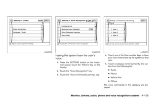 LHA0909                                            LHA0910                                        LHA0997
          Having the system learn the user’s                  4. Touch one of the User number keys to have
          voice                                                  your voice memorized by the system as that
                                                                 user.
           1. Press the SETTING button on the instru-
              ment panel, touch the “Others” key on the       5. Touch a category to be learned by the sys-
              display.                                           tem from the following list:

           2. Touch the “Voice Recognition” key.                 ● Audio

           3. Touch the “Voice Command Learning” key.            ● Phone
                                                                 ● Vehicle Info.
                                                                 ● Others
                                                             The voice commands in the category are dis-
                                                             played.


                         Monitor, climate, audio, phone and voice recognition systems 4-165




                                     ੬ REVIEW COPY—2008 Pathfinder (pat)
                                     Owners Manual—USA_English (nna)
                                     10/01/07—debbie ੭
 