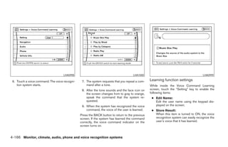 LHA0998                                          LHA1000                                          LHA0999

 6. Touch a voice command. The voice recogni-    7. The system requests that you repeat a com-    Learning function settings
    tion system starts.                             mand after a tone.                            While inside the Voice Command Learning
                                                 8. After the tone sounds and the face icon on    screen, touch the “Setting” key to enable the
                                                    the screen changes from to gray to orange,    following items:
                                                    speak the command that the system re-          ● Edit Name:
                                                    quested.                                         Edit the user name using the keypad dis-
                                                 9. When the system has recognized the voice         played on the screen.
                                                    command, the voice of the user is learned.     ● Store Result:
                                                Press the BACK button to return to the previous      When this item is turned to ON, the voice
                                                screen. If the system has learned the command        recognition system can easily recognize the
                                                correctly, the voice command indicator on the        user’s voice that it has learned.
                                                screen turns on.


4-166 Monitor, climate, audio, phone and voice recognition systems




                                                                            ੬ REVIEW COPY—2008 Pathfinder (pat)
                                                                            Owners Manual—USA_English (nna)
                                                                            10/01/07—debbie ੭
 