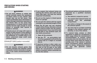 PRECAUTIONS WHEN STARTING
AND DRIVING

                 WARNING                      ● If you suspect that exhaust fumes are        ● The exhaust system and body should be
                                                entering the vehicle, drive with all win-      inspected by a qualified mechanic
● Do not leave children or adults who           dows fully open, and have the vehicle          whenever:
  would normally require the assistance         inspected immediately.
  of others alone in your vehicle. Pets                                                        a. The vehicle is raised for service.
  should also not be left alone. They         ● Do not run the engine in closed spaces
                                                                                               b. You suspect that exhaust fumes are
  could accidentally injure themselves or       such as a garage.
                                                                                                  entering  into    the   passenger
  others through inadvertent operation of     ● Do not park the vehicle with the engine           compartment.
  the vehicle. Also, on hot, sunny days,        running for any extended length of time.
  temperatures in a closed vehicle could                                                       c. You notice a change in the sound of
  quickly become high enough to cause         ● Keep the lift gate and rear windows               the exhaust system.
  severe or possibly fatal injuries to          closed while driving, otherwise exhaust
                                                                                               d. You have had an accident involving
  people or animals.                            gases could be drawn into the passen-
                                                                                                  damage to the exhaust system, un-
                                                ger compartment. If you must drive with
● Properly secure all cargo with ropes or                                                         derbody, or rear of the vehicle.
                                                the lift gate or rear windows open, fol-
  straps to help prevent it from sliding or     low these precautions:                       ● If a special body, camper, or other
  shifting. Do not place cargo higher than                                                     equipment is added for recreational or
  the seatbacks. In a sudden stop or col-       1. Open all the windows.
                                                                                               other usage, follow the manufacturer’s
  lision, unsecured cargo could cause           2. Set the         air recirculation but-      recommendation to prevent carbon
  personal injury.                                 ton (if so equipped) to off and the fan     monoxide entry into the vehicle. Do not
                                                   control dial to 4 (high) to circulate       occupy these areas while the engine is
EXHAUST GAS (carbon monoxide)                      the air.                                    running even if the vehicle is parked.
                                                                                               Some recreational vehicle appliances
                 WARNING                      ● If electrical wiring or other cable con-
                                                                                               such as stoves, refrigerators, heaters,
                                                nections must pass to a trailer through
● Do not breathe exhaust gases; they                                                           etc. may also generate carbon
                                                the seal on the lift gate or the body,
  contain colorless and odorless carbon                                                        monoxide.
                                                follow the manufacturer’s recommen-
  monoxide. Carbon monoxide is danger-          dation to prevent carbon monoxide en-
  ous. It can cause unconsciousness or          try into the vehicle.
  death.



5-2 Starting and driving




                                                                        ੬ REVIEW COPY—2008 Pathfinder (pat)
                                                                        Owners Manual—USA_English (nna)
                                                                        10/01/07—debbie ੭
 