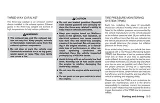 THREE-WAY CATALYST                                                  CAUTION                     TIRE PRESSURE MONITORING
The three-way catalyst is an emission control     ● Do not use leaded gasoline. Deposits
                                                                                                SYSTEM (TPMS)
device installed in the exhaust system. Exhaust     from leaded gasoline will seriously re-     Each tire, including the spare (if provided),
gases in the three-way catalyst are burned at       duce the three-way catalyst’s ability to    should be checked monthly when cold and in-
high temperatures to help reduce pollutants.        help reduce exhaust pollutants.             flated to the inflation pressure recommended by
                                                  ● Keep your engine tuned up. Malfunc-         the vehicle manufacturer on the vehicle placard
                   WARNING                                                                      or tire inflation pressure label. (If your vehicle has
                                                    tions in the ignition, fuel injection, or
● The exhaust gas and the exhaust sys-              electrical systems can cause overrich       tires of a different size than the size indicated on
  tem are very hot. Keep people, animals            fuel flow into the three-way catalyst,      the vehicle placard or tire inflation pressure label,
  or flammable materials away from the              causing it to overheat. Do not keep driv-   you should determine the proper tire inflation
  exhaust system components.                        ing if the engine misfires, or if notice-   pressure for those tires.)
● Do not stop or park the vehicle over              able loss of performance or other un-
                                                                                                As an added safety feature, your vehicle has been
  flammable materials such as dry grass,            usual     operating    conditions     are
                                                                                                equipped with a Tire Pressure Monitoring System
  waste paper or rags. They may ignite              detected. Have the vehicle inspected
                                                                                                (TPMS) that illuminates a low tire pressure telltale
  and cause a fire.                                 promptly by a NISSAN dealer.
                                                                                                when one or more of your tires is significantly
                                                  ● Avoid driving with an extremely low fuel    under-inflated. Accordingly, when the low tire pres-
                                                    level. Running out of fuel could cause      sure telltale illuminates, you should stop and check
                                                    the engine to misfire, damaging the         your tires as soon as possible, and inflate them to
                                                    three-way catalyst.                         the proper pressure. Driving on a significantly
                                                                                                under-inflated tire causes the tire to overheat and
                                                  ● Do not race the engine while warming it
                                                                                                can lead to tire failure. Under-inflation also reduces
                                                    up.
                                                                                                fuel efficiency and tire tread life, and may affect the
                                                  ● Do not push or tow your vehicle to start    vehicle’s handling and stopping ability.
                                                    the engine.
                                                                                                Please note that the TPMS is not a substitute for
                                                                                                proper tire maintenance, and it is the driver’s
                                                                                                responsibility to maintain correct tire pressure,
                                                                                                even if under-inflation has not reached the level to
                                                                                                trigger illumination of the TPMS low tire pressure
                                                                                                telltale.
                                                                                                                    Starting and driving 5-3




                                                                            ੬ REVIEW COPY—2008 Pathfinder (pat)
                                                                            Owners Manual—USA_English (nna)
                                                                            10/01/07—debbie ੭
 