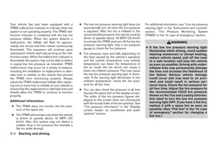 Your vehicle has also been equipped with a            ● The low tire pressure warning light does not      For additional information, see “Low tire pressure
TPMS malfunction indicator to indicate when the         automatically turn off when the tire pressure     warning light” in the “Instruments and controls”
system is not operating properly. The TPMS mal-         is adjusted. After the tire is inflated to the    section, “Tire Pressure Monitoring System
function indicator is combined with the low tire        recommended pressure, the vehicle must be         (TPMS)” in the “In case of emergency” section.
pressure telltale. When the system detects a            driven at speeds above 16 MPH (25 km/h)
malfunction, the telltale will flash for approxi-       to activate the TPMS and turn off the low tire                        WARNING
mately one minute and then remain continuously          pressure warning light. Use a tire pressure
                                                        gauge to check the tire pressure.                 ● If the low tire pressure warning light
illuminated. This sequence will continue upon                                                               illuminates while driving, avoid sudden
subsequent vehicle start-ups as long as the mal-      ● Tire pressure rises and falls depending on          steering maneuvers or abrupt braking,
function exists. When the malfunction indicator is      the heat caused by the vehicle’s operation          reduce vehicle speed, pull off the road
illuminated, the system may not be able to detect       and the outside temperature. Low outside            to a safe location and stop the vehicle
or signal low tire pressure as intended. TPMS           temperature can lower the temperature of            as soon as possible. Driving with under-
malfunctions may occur for a variety of reasons,        the air inside the tire which can cause a           inflated tires may permanently damage
including the installation of replacement or alter-     lower tire inflation pressure. This may cause       the tires and increase the likelihood of
nate tires or wheels on the vehicle that prevent        the low tire pressure warning light to illumi-      tire failure. Serious vehicle damage
the TPMS from functioning properly. Always              nate. If the warning light illuminates in low       could occur and may lead to an acci-
check the TPMS malfunction telltale after replac-       ambient temperature, check the tire pres-           dent and could result in serious per-
ing one or more tires or wheels on your vehicle to      sure for all four tires.                            sonal injury. Check the tire pressure for
ensure that the replacement or alternate tires and    ● You can also check the pressure of all tires        all four tires. Adjust the tire pressure to
wheels allow the TPMS to continue to function           (except the spare tire) on the display screen.      the recommended COLD tire pressure
properly.                                               The order of the tire pressure figures dis-         shown on the Tire and Loading Informa-
                                                        played on the screen does not correspond            tion label to turn the low tire pressure
Additional information:                                                                                     warning light OFF. If you have a flat tire,
                                                        with the actual order of the tire position. See
 ● The TPMS does not monitor the tire pres-             “Tire pressure information” in the “Display         replace it with a spare tire as soon as
   sure of the spare tire.                              screen, heater, air conditioner and audio           possible. (See “Flat tire” in the “In case
                                                        systems” section.                                   of emergency” section for changing a
 ● The TPMS will activate only when the vehicle                                                             flat tire.)
   is driven at speeds above 16 MPH (25
   km/h). Also, this system may not detect a
   sudden drop in tire pressure (for example a
   flat tire while driving).
5-4 Starting and driving




                                                                                  ੬ REVIEW COPY—2008 Pathfinder (pat)
                                                                                  Owners Manual—USA_English (nna)
                                                                                  10/01/07—debbie ੭
 