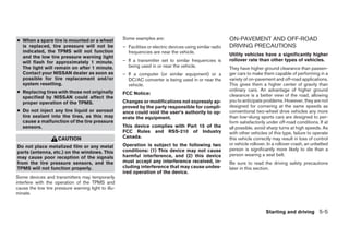● When a spare tire is mounted or a wheel            Some examples are:                                     ON-PAVEMENT AND OFF-ROAD
  is replaced, tire pressure will not be             – Facilities or electric devices using similar radio   DRIVING PRECAUTIONS
  indicated, the TPMS will not function                frequencies are near the vehicle.
  and the low tire pressure warning light                                                                   Utility vehicles have a significantly higher
  will flash for approximately 1 minute.             – If a transmitter set to similar frequencies is       rollover rate than other types of vehicles.
  The light will remain on after 1 minute.             being used in or near the vehicle.                   They have higher ground clearance than passen-
  Contact your NISSAN dealer as soon as              – If a computer (or similar equipment) or a            ger cars to make them capable of performing in a
  possible for tire replacement and/or                 DC/AC converter is being used in or near the         variety of on-pavement and off-road applications.
  system resetting.                                    vehicle.                                             This gives them a higher center of gravity than
● Replacing tires with those not originally                                                                 ordinary cars. An advantage of higher ground
                                                     FCC Notice:                                            clearance is a better view of the road, allowing
  specified by NISSAN could affect the
  proper operation of the TPMS.                      Changes or modifications not expressly ap-             you to anticipate problems. However, they are not
                                                     proved by the party responsible for compli-            designed for cornering at the same speeds as
● Do not inject any tire liquid or aerosol           ance could void the user’s authority to op-            conventional two-wheel drive vehicles any more
  tire sealant into the tires, as this may           erate the equipment.                                   than low-slung sports cars are designed to per-
  cause a malfunction of the tire pressure                                                                  form satisfactorily under off-road conditions. If at
  sensors.                                           This device complies with Part 15 of the               all possible, avoid sharp turns at high speeds. As
                                                     FCC Rules and RSS-210 of Industry                      with other vehicles of this type, failure to operate
                     CAUTION                         Canada.                                                this vehicle correctly may result in loss of control
                                                     Operation is subject to the following two              or vehicle rollover. In a rollover crash, an unbelted
Do not place metalized film or any metal
                                                     conditions: (1) This device may not cause              person is significantly more likely to die than a
parts (antenna, etc.) on the windows. This
                                                     harmful interference, and (2) this device              person wearing a seat belt.
may cause poor reception of the signals
from the tire pressure sensors, and the              must accept any interference received, in-             Be sure to read the driving safety precautions
TPMS will not function properly.                     cluding interference that may cause undes-             later in this section.
                                                     ired operation of the device.
Some devices and transmitters may temporarily
interfere with the operation of the TPMS and
cause the low tire pressure warning light to illu-
minate.


                                                                                                                               Starting and driving 5-5




                                                                                    ੬ REVIEW COPY—2008 Pathfinder (pat)
                                                                                    Owners Manual—USA_English (nna)
                                                                                    10/01/07—debbie ੭
 
