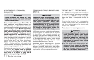 AVOIDING COLLISION AND                                    DRINKING ALCOHOL/DRUGS AND                             DRIVING SAFETY PRECAUTIONS
ROLLOVER                                                  DRIVING                                                Your NISSAN is designed for both normal and
                                                                                                                 off-road use. However, avoid driving in deep wa-
                      WARNING                                                  WARNING                           ter or mud as your NISSAN is mainly designed for
Failure to operate this vehicle in a safe                 Never drive under the influence of alcohol             leisure use, unlike a conventional off-road ve-
and prudent manner may result in loss of                  or drugs. Alcohol in the bloodstream re-               hicle.
control or an accident.                                   duces coordination, delays reaction time
                                                          and impairs judgement. Driving after                   Remember that two-wheel drive models are less
Be alert and drive defensively at all times. Obey all     drinking alcohol increases the likelihood              capable than four-wheel drive models for rough
traffic regulations. Avoid excessive speed, high          of being involved in an accident injuring              road driving and extrication when stuck in deep
speed cornering, or sudden steering maneuvers,            yourself and others. Additionally, if you              snow or mud, or the like.
because these driving practices could cause you to        are injured in an accident, alcohol can                Please observe the following precautions:
lose control of your vehicle. As with any vehicle,        increase the severity of the injury.
loss of control could result in a collision with
other vehicles or objects, or cause the vehicle           NISSAN is committed to safe driving. However,                             WARNING
to roll over, particularly if the loss of control         you must choose not to drive under the influence       ● Drive carefully when off the road and
causes the vehicle to slide sideways. Be at-              of alcohol. Every year thousands of people are           avoid dangerous areas. Every person
tentive at all times, and avoid driving when tired.       injured or killed in alcohol-related accidents. Al-      who drives or rides in this vehicle
Never drive when under the influence of alcohol           though the local laws vary on what is considered         should be seated with their seat belt
or drugs (including prescription or over-the-             to be legally intoxicated, the fact is that alcohol      fastened. This will keep you and your
counter drugs which may cause drowsiness).                affects all people differently and most people           passengers in position when driving
Always wear your seat belt as outlined in the             underestimate the effects of alcohol.                    over rough terrain.
“Safety – Seats, seat belts and supplemental              Remember, drinking and driving don’t mix! And          ● Do not drive across steep slopes. In-
restraint system” section of this manual, and also        that is true for drugs, too (over-the-counter, pre-      stead drive either straight up or straight
instruct your passengers to do so.                        scription, and illegal drugs). Don’t drive if your       down the slopes. Off-road vehicles can
Seat belts help reduce the risk of injury in collisions   ability to operate your vehicle is impaired by alco-     tip over sideways much more easily
and rollovers. In a rollover crash, an unbelted           hol, drugs, or some other physical condition.            than they can forward or backward.
or improperly belted person is significantly
more likely to be injured or killed than a
person properly wearing a seat belt.
5-6 Starting and driving




                                                                                         ੬ REVIEW COPY—2008 Pathfinder (pat)
                                                                                         Owners Manual—USA_English (nna)
                                                                                         10/01/07—debbie ੭
 