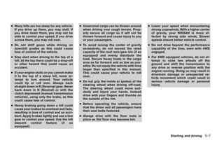 ● Many hills are too steep for any vehicle.    ● Unsecured cargo can be thrown around         ● Lower your speed when encountering
  If you drive up them, you may stall. If        when driving over rough terrain. Prop-         strong crosswinds. With a higher center
  you drive down them, you may not be            erly secure all cargo so it will not be        of gravity, your NISSAN is more af-
  able to control your speed. If you drive       thrown forward and cause injury to you         fected by strong side winds. Slower
  across them, you may roll over.                or your passengers.                            speeds ensure better vehicle control.
● Do not shift gears while driving on          ● To avoid raising the center of gravity       ● Do not drive beyond the performance
  downhill grades as this could cause            excessively, do not exceed the rated           capability of the tires, even with 4WD
  loss of control of the vehicle.                capacity of the roof rack/gear bin (if so      engaged.
                                                 equipped) and evenly distribute the
● Stay alert when driving to the top of a                                                     ● For 4WD equipped vehicles, do not at-
                                                 load. Secure heavy loads in the cargo
  hill. At the top there could be a drop-off                                                    tempt to raise two wheels off the
                                                 area as far forward and as low as pos-
  or other hazard that could cause an                                                           ground and shift the transmission to
                                                 sible. Do not equip the vehicle with tires
  accident.                                                                                     any drive or reverse position with the
                                                 larger than specified in this manual.
                                                                                                engine running. Doing so may result in
● If your engine stalls or you cannot make       This could cause your vehicle to roll
                                                                                                drivetrain damage or unexpected ve-
  it to the top of a steep hill, never at-       over.
                                                                                                hicle movement which could result in
  tempt to turn around. Your vehicle
                                               ● Do not grip the inside or spokes of the        serious vehicle damage or personal
  could tip or roll over. Always back
                                                 steering wheel when driving off-road.          injury.
  straight down in R (Reverse) gear. Never
                                                 The steering wheel could move sud-
  back down in N (Neutral) or with the
                                                 denly and injure your hands. Instead
  clutch depressed (manual transmission
                                                 drive with your fingers and thumbs on
  vehicles), using only the brake, as this
                                                 the outside of the rim.
  could cause loss of control.
                                               ● Before operating the vehicle, ensure
● Heavy braking going down a hill could
                                                 that the driver and all passengers have
  cause your brakes to overheat and fade,
                                                 their seat belts fastened.
  resulting in loss of control and an acci-
  dent. Apply brakes lightly and use a low     ● Always drive with the floor mats in
  gear to control your speed. Use the hill       place as the floor may become hot.
  descent     control    feature (if so
  equipped).


                                                                                                             Starting and driving 5-7




                                        