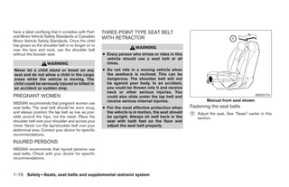have a label certifying that it complies with Fed-   THREE-POINT TYPE SEAT BELT
eral Motor Vehicle Safety Standards or Canadian      WITH RETRACTOR
Motor Vehicle Safety Standards. Once the child
has grown so the shoulder belt is no longer on or
                                                                      WARNING
near the face and neck, use the shoulder belt
without the booster seat.                            ● Every person who drives or rides in this
                                                       vehicle should use a seat belt at all
                    WARNING                            times.
Never let a child stand or kneel on any              ● Do not ride in a moving vehicle when
seat and do not allow a child in the cargo             the seatback is reclined. This can be
areas while the vehicle is moving. The                 dangerous. The shoulder belt will not
child could be seriously injured or killed in          be against your body. In an accident,
an accident or sudden stop.                            you could be thrown into it and receive
                                                       neck or other serious injuries. You
PREGNANT WOMEN                                         could also slide under the lap belt and                                           WRS0174
                                                       receive serious internal injuries.                   Manual front seat shown
NISSAN recommends that pregnant women use
seat belts. The seat belt should be worn snug,       ● For the most effective protection when      Fastening the seat belts
and always position the lap belt as low as pos-        the vehicle is in motion, the seat should
sible around the hips, not the waist. Place the        be upright. Always sit well back in the
                                                                                                   ᭺
                                                                                                   1   Adjust the seat. See “Seats” earlier in this
                                                                                                       section.
shoulder belt over your shoulder and across your       seat with both feet on the floor and
chest. Never run the lap/shoulder belt over your       adjust the seat belt properly.
abdominal area. Contact your doctor for specific
recommendations.
INJURED PERSONS
NISSAN recommends that injured persons use
seat belts. Check with your doctor for specific
recommendations.



1-16 Safety—Seats, seat belts and supplemental restraint system




                                                                               ੬ REVIEW COPY—2008 Pathfinder (pat)
                                                                               Owners Manual—USA_English (nna)
                                                                               09/29/07—debbie ੭
 
