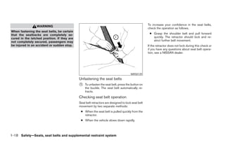 To increase your confidence in the seat belts,
                 WARNING
                                                                                                   check the operation as follows.
When fastening the seat belts, be certain
that the seatbacks are completely se-                                                               ● Grasp the shoulder belt and pull forward
cured in the latched position. If they are                                                            quickly. The retractor should lock and re-
not completely secured, passengers may                                                                strict further belt movement.
be injured in an accident or sudden stop.                                                          If the retractor does not lock during this check or
                                                                                                   if you have any questions about seat belt opera-
                                                                                                   tion, see a NISSAN dealer.




                                                                                      WRS0139
                                             Unfastening the seat belts
                                             ᭺
                                             1   To unfasten the seat belt, press the button on
                                                 the buckle. The seat belt automatically re-
                                                 tracts.
                                             Checking seat belt operation
                                             Seat belt retractors are designed to lock seat belt
                                             movement by two separate methods:
                                              ● When the seat belt is pulled quickly from the
                                                retractor.
                                              ● When the vehicle slows down rapidly.



1-18 Safety—Seats, seat belts and supplemental restraint system




                                                                           ੬ REVIEW COPY—2008 Pathfinder (pat)
                                                                           Owners Manual—USA_English (nna)
                                                                           09/29/07—debbie ੭
 