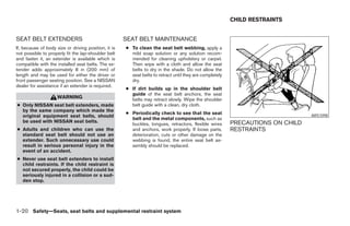 CHILD RESTRAINTS


SEAT BELT EXTENDERS                                   SEAT BELT MAINTENANCE
If, because of body size or driving position, it is   ● To clean the seat belt webbing, apply a
not possible to properly fit the lap-shoulder belt      mild soap solution or any solution recom-
and fasten it, an extender is available which is        mended for cleaning upholstery or carpet.
compatible with the installed seat belts. The ex-       Then wipe with a cloth and allow the seat
tender adds approximately 8 in (200 mm) of              belts to dry in the shade. Do not allow the
length and may be used for either the driver or         seat belts to retract until they are completely
front passenger seating position. See a NISSAN          dry.
dealer for assistance if an extender is required.
                                                      ● If dirt builds up in the shoulder belt
                                                        guide of the seat belt anchors, the seat
                     WARNING                            belts may retract slowly. Wipe the shoulder
● Only NISSAN seat belt extenders, made                 belt guide with a clean, dry cloth.
  by the same company which made the
                                                      ● Periodically check to see that the seat
  original equipment seat belts, should                                                                                          ARS1098
                                                        belt and the metal components, such as
  be used with NISSAN seat belts.                                                                         PRECAUTIONS ON CHILD
                                                        buckles, tongues, retractors, flexible wires
● Adults and children who can use the                   and anchors, work properly. If loose parts,       RESTRAINTS
  standard seat belt should not use an                  deterioration, cuts or other damage on the
  extender. Such unnecessary use could                  webbing is found, the entire seat belt as-
  result in serious personal injury in the              sembly should be replaced.
  event of an accident.
● Never use seat belt extenders to install
  child restraints. If the child restraint is
  not secured properly, the child could be
  seriously injured in a collision or a sud-
  den stop.




1-20 Safety—Seats, seat belts and supplemental restraint system




                                                                                  ੬ REVIEW COPY—2008 Pathfinder (pat)
                                                                                  Owners Manual—USA_English (nna)
                                                                                  09/29/07—debbie ੭
 