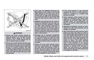 ● Even with the NISSAN Advanced Air              ● If the child restraint is not anchored
                                                 Bag System, never install a rear-facing          properly, the risk of a child being in-
                                                 child restraint in the front seat. An in-        jured in a collision or a sudden stop
                                                 flating front air bag could seriously in-        greatly increases.
                                                 jure or kill your child. A rear-facing child
                                                                                                ● Child restraint anchor points are de-
                                                 restraint must only be used in the rear
                                                                                                  signed to withstand only those loads
                                                 seat.
                                                                                                  imposed by correctly fitted child re-
                                               ● NISSAN recommends that the child re-             straints. Under no circumstances are
                                                 straint be installed in the rear seat. Ac-       they to be used for adult seat belts or
                                                 cording to accident statistics, children         harnesses.
                                                 are safer when properly restrained in
                                                                                                ● Adjustable seatbacks should be posi-
                                                 the rear seat than in the front seat. If
                                                                                                  tioned to fit the child restraint, but as
                                                 you must install a front facing child re-
                                                                                                  upright as possible.
                                   WRS0256       straint in the front seat, see “Child re-
                                                 straint installation using the seat belts”     ● After attaching the child restraint, test it
                  WARNING                        later in this section.                           before you place the child in it. Push it
                                                                                                  from side to side while holding the seat
● Infants and small children should al-        ● Improper use or improper installation
                                                                                                  near the LATCH attachment or by the
  ways be placed in an appropriate child         of a child restraint can increase the risk
                                                                                                  seat belt path. Try to tug it forward and
  restraint while riding in the vehicle.         or severity of injury for both the child
                                                                                                  check to see if the belt holds the re-
  Failure to use a child restraint can re-       and other occupants of the vehicle and
                                                                                                  straint in place. The child restraint
  sult in serious injury or death.               can lead to serious injury or death in an
                                                                                                  should not move more than 1 inch (25
                                                 accident.
● Infants and small children should never                                                         mm). If the restraint is not secure,
  be carried on your lap. It is not possible   ● Follow all of the child restraint manu-          tighten the belt as necessary, or put the
  for even the strongest adult to resist the     facturer’s instructions for installation         restraint in another seat and test it
  forces of a severe accident. The child         and use. When purchasing a child re-             again. You may need to try a different
  could be crushed between the adult and         straint, be sure to select one which will        child restraint. Not all child restraints fit
  parts of the vehicle. Also, do not put the     fit your child and vehicle. It may not be        in all types of vehicles.
  same seat belt around both your child          possible to properly install some types
  and yourself.                                  of child restraints in your vehicle.

                                                                 Safety—Seats, seat belts and supplemental restraint system 1-21




                                                                          ੬ REVIEW COPY—2008 Pathfinder (pat)
                                                                          Owners Manual—USA_English (nna)
                                                                          09/29/07—debbie ੭
 