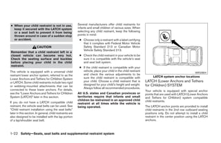 ● When your child restraint is not in use,                Several manufacturers offer child restraints for
  keep it secured with the LATCH system                   infants and small children of various sizes. When
  or a seat belt to prevent it from being                 selecting any child restraint, keep the following
  thrown around in case of a sudden stop                  points in mind:
  or accident.                                             ● Choose only a restraint with a label certifying
                                                             that it complies with Federal Motor Vehicle
                       CAUTION                               Safety Standard 213 or Canadian Motor
                                                             Vehicle Safety Standard 213.
Remember that a child restraint left in a
closed vehicle can become very hot.                        ● Check the child restraint in your vehicle to be
Check the seating surface and buckles                        sure it is compatible with the vehicle’s seat
before placing your child in the child                       and seat belt system.
restraint.
                                                           ● If the child restraint is compatible with your
This vehicle is equipped with a universal child              vehicle, place your child in the child restraint
                                                                                                                                                       WRS0804
restraint lower anchor system, referred to as the            and check the various adjustments to be
                                                             sure the child restraint is compatible with              LATCH system anchor locations
Lower Anchors and Tethers for CHildren System
or LATCH. Some child restraints include two rigid            your child. Choose a child restraint that is       LATCH (Lower Anchors and Tethers
                                                             designed for your child’s height and weight.       for CHildren) SYSTEM
or webbing-mounted attachments that can be
                                                             Always follow all recommended procedures.
connected to these lower anchors. For details,                                                                  Your vehicle is equipped with special anchor
see the “Lower Anchors and Tethers for CHildren           All U.S. states and Canadian provinces or             points that are used with LATCH (Lower Anchors
System (LATCH)” later in this section.                    territories require that infants and small            and Tethers for CHildren) system compatible
                                                          children be restrained in an approved child           child restraints.
If you do not have a LATCH compatible child               restraint at all times while the vehicle is
restraint, the vehicle seat belts can be used. See        being operated.                                       The LATCH anchor points are provided to install
“Child restraint installation using the seat belts”                                                             child restraints in the 2nd row outboard seating
later in this section. In general, child restraints are                                                         positions only. Do not attempt to install a child
also designed to be installed with the lap portion                                                              restraint in the center position using the LATCH
of a lap/shoulder seat belt.                                                                                    anchors.



1-22 Safety—Seats, seat belts and supplemental restraint system




                                                                                        ੬ REVIEW COPY—2008 Pathfinder (pat)
                                                                                        Owners Manual—USA_English (nna)
                                                                                        10/01/07—debbie ੭
 
