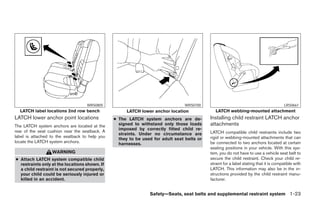 WRS0805                                       WRS0700                                                LRS0661
  LATCH label locations 2nd row bench                 LATCH lower anchor location              LATCH webbing-mounted attachment
LATCH lower anchor point locations              ● The LATCH system anchors are de-          Installing child restraint LATCH anchor
The LATCH system anchors are located at the       signed to withstand only those loads      attachments
                                                  imposed by correctly fitted child re-
rear of the seat cushion near the seatback. A                                               LATCH compatible child restraints include two
                                                  straints. Under no circumstance are
label is attached to the seatback to help you                                               rigid or webbing-mounted attachments that can
                                                  they to be used for adult seat belts or
locate the LATCH system anchors.                  harnesses.                                be connected to two anchors located at certain
                                                                                            seating positions in your vehicle. With this sys-
                  WARNING                                                                   tem, you do not have to use a vehicle seat belt to
● Attach LATCH system compatible child                                                      secure the child restraint. Check your child re-
  restraints only at the locations shown. If                                                straint for a label stating that it is compatible with
  a child restraint is not secured properly,                                                LATCH. This information may also be in the in-
  your child could be seriously injured or                                                  structions provided by the child restraint manu-
  killed in an accident.                                                                    facturer.


                                                                Safety—Seats, seat belts and supplemental restraint system 1-23




                                                                        ੬ REVIEW COPY—2008 Pathfinder (pat)
                                                                        Owners Manual—USA_English (nna)
                                                                        10/01/07—debbie ੭
 