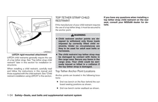 TOP TETHER STRAP CHILD                                 If you have any questions when installing a
                                                        RESTRAINT                                              top tether strap child restraint on the rear
                                                                                                               seat, consult your NISSAN dealer for de-
                                                        If the manufacturer of your child restraint requires   tails.
                                                        the use of a top tether strap, it must be secured to
                                                        the anchor point.

                                                                             WARNING
                                                        ● Child restraint anchor points are de-
                                                          signed to withstand only those loads
                                                          imposed by correctly fitted child re-
                                                          straints. Under no circumstances are
                                                          they to be used for adult seat belts or
                                           LRS0662        harnesses.
      LATCH rigid-mounted attachment                    ● The child restraint top tether strap may
LATCH child restraints generally require the use          be damaged by contact with items in
of a top tether strap. See “Top tether strap child        the cargo area. Secure any items in the
restraint” later in this section for installation in-     cargo area. Your child could be seri-
structions.                                               ously injured or killed in a collision if
                                                          the top tether strap is damaged.
When installing a child restraint, carefully read
and follow the instructions in this manual and          Top Tether Anchor Point Locations
those supplied with the child restraint. See “Child
restraint installation using LATCH” in this section.    Anchor points are located in the following loca-
                                                        tions:
                                                         ● 2nd row bench on the floor behind the out-
                                                           board seating positions as shown.
                                                         ● 2nd row bench center seatback as shown.


1-24 Safety—Seats, seat belts and supplemental restraint system




                                                                                       ੬ REVIEW COPY—2008 Pathfinder (pat)
                                                                                       Owners Manual—USA_English (nna)
                                                                                       10/01/07—debbie ੭
 
