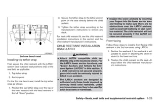 2. Secure the tether strap to the tether anchor        ● Inspect the lower anchors by inserting
                                                         point on the seat directly behind the child           your fingers into the lower anchor area
                                                         restaint.                                             and feeling to make sure there are no
                                                      3. Tighten the tether strap according to the             obstructions over the LATCH anchors,
                                                         manufacturer’s instructions to remove any             such as seat belt webbing or seat cush-
                                                         slack.                                                ion material. The child restraint will not
                                                                                                               be secured properly if the LATCH an-
                                                     For best child restraint fit, see the child restraint     chors are obstructed.
                                                     installation instructions in this section and the
                                                     child restraint manufacturer’s instructions.            Front-facing
                                                                                                             Follow these steps to install a front-facing child
                                                     CHILD RESTRAINT INSTALLATION                            restraint in the 2nd row seats using LATCH:
                                                     USING LATCH
                                                                                                              1. Recline the seatback if the seatback is ad-
                                        LRS0659
                                                                           WARNING                               justable to assist in attaching the child re-
             2nd row bench seat                                                                                  straint to the lower anchors.
                                                     ● Attach LATCH compatible child re-
Installing top tether strap                            straints only at the locations shown. For              2. Position the child restraint on the seat. Al-
                                                       the LATCH lower anchor locations, see                     ways follow the child restraint manufactur-
First, secure the child restraint with the LATCH                                                                 er’s instructions.
system (rear outboard seat positions only) or the      “Lower Anchors and Tethers for Chil-
seat belt, as applicable.                              dren System (LATCH)” in this section. If
                                                       a child restraint is not secured properly,
 1. Top tether strap                                   your child could be seriously injured or
                                                       killed in an accident.
 2. Anchor point
                                                     ● The LATCH anchors are designed to
For the 2nd row bench seat, install the top tether     withstand only those loads imposed by
strap as follows:                                      correctly fitted child restraints. Under
 1. Position the top tether strap over the top of      no circumstance are they to be used for
    the head restraint with the head restraint in      adult seat belts or harnesses.
    the full “down” position.

                                                                          Safety—Seats, seat belts and supplemental restraint system 1-25




                                                                                    ੬ REVIEW COPY—2008 Pathfinder (pat)
                                                                                    Owners Manual—USA_English (nna)
                                                                                    10/01/07—debbie ੭
 