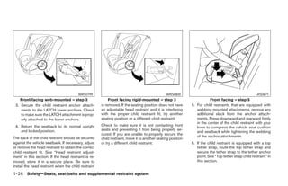WRS0799                                                WRS0800                                                LRS0671
    Front facing web-mounted – step 3                      Front facing rigid-mounted – step 3                          Front facing – step 5
 3. Secure the child restraint anchor attach-         is removed. If the seating position does not have      5. For child restraints that are equipped with
    ments to the LATCH lower anchors. Check           an adjustable head restraint and it is interfering        webbing mounted attachments, remove any
    to make sure the LATCH attachment is prop-        with the proper child restraint fit, try another          additional slack from the anchor attach-
    erly attached to the lower anchors.               seating position or a different child restraint.          ments. Press downward and rearward firmly
                                                                                                                in the center of the child restraint with your
 4. Return the seatback to its normal upright         Check to make sure it is not contacting front
                                                                                                                knee to compress the vehicle seat cushion
    and locked position.                              seats and preventing it from being properly se-
                                                                                                                and seatback while tightening the webbing
                                                      cured. If you are unable to properly secure the
The back of the child restraint should be secured                                                               of the anchor attachments.
                                                      child restraint, move it to another seating position
against the vehicle seatback. If necessary, adjust    or try a different child restraint.                    6. If the child restraint is equipped with a top
or remove the head restraint to obtain the correct                                                              tether strap, route the top tether strap and
child restraint fit. See “Head restraint adjust-                                                                secure the tether strap to the tether anchor
ment” in this section. If the head restraint is re-                                                             point. See “Top tether strap child restraint” in
moved, store it in a secure place. Be sure to                                                                   this section.
install the head restraint when the child restraint
1-26 Safety—Seats, seat belts and supplemental restraint system




                                                                                     ੬ REVIEW COPY—2008 Pathfinder (pat)
                                                                                     Owners Manual—USA_English (nna)
                                                                                     10/01/07—debbie ੭
 