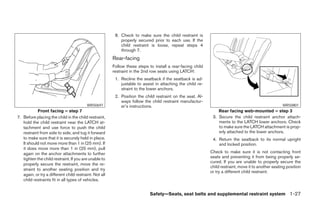 8. Check to make sure the child restraint is
                                                            properly secured prior to each use. If the
                                                            child restraint is loose, repeat steps 4
                                                            through 7.
                                                        Rear-facing
                                                        Follow these steps to install a rear-facing child
                                                        restraint in the 2nd row seats using LATCH:
                                                         1. Recline the seatback if the seatback is ad-
                                                            justable to assist in attaching the child re-
                                                            straint to the lower anchors.
                                                         2. Position the child restraint on the seat. Al-
                                                            ways follow the child restraint manufactur-
                                          WRS0697           er’s instructions.                                                                       WRS0801
            Front facing – step 7                                                                               Rear facing web-mounted – step 3
7. Before placing the child in the child restraint,                                                          3. Secure the child restraint anchor attach-
   hold the child restraint near the LATCH at-                                                                  ments to the LATCH lower anchors. Check
   tachment and use force to push the child                                                                     to make sure the LATCH attachment is prop-
   restraint from side to side, and tug it forward                                                              erly attached to the lower anchors.
   to make sure that it is securely held in place.                                                           4. Return the seatback to its normal upright
   It should not move more than 1 in (25 mm). If                                                                and locked position.
   it does move more than 1 in (25 mm), pull
   again on the anchor attachments to further                                                               Check to make sure it is not contacting front
   tighten the child restraint. If you are unable to                                                        seats and preventing it from being properly se-
                                                                                                            cured. If you are unable to properly secure the
   properly secure the restraint, move the re-
                                                                                                            child restraint, move it to another seating position
   straint to another seating position and try
                                                                                                            or try a different child restraint.
   again, or try a different child restraint. Not all
   child restraints fit in all types of vehicles.


                                                                            Safety—Seats, seat belts and supplemental restraint system 1-27




                                                                                     ੬ REVIEW COPY—2008 Pathfinder (pat)
                                                                                     Owners Manual—USA_English (nna)
                                                                                     10/01/07—debbie ੭
 
