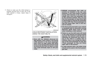 7. Check to make sure the child restraint is                                                   ● NISSAN recommends that child re-
   properly secured prior to each use. If the                                                    straints be installed in the rear seat.
   child restraint is loose, repeat steps 3                                                      However, if you must install a forward
   through 6.                                                                                    facing child restraint in the front pas-
                                                                                                 senger seat, move the passenger seat
                                                                                                 to the rearmost position. Also, be sure
                                                                                                 the front passenger air bag status light
                                                                                                 is illuminated to indicate the passenger
                                                                                                 air bag is OFF. See “Front passenger air
                                                                                                 bag and status light” later in this sec-
                                                                                                 tion for details.
                                                                                               ● The three-point seat belt in your vehicle
                                                                                                 is equipped with an Automatic Locking
                                                                                   WRS0256       Retractor (ALR) which must be used
                                                                                                 when installing a child restraint.
                                                CHILD RESTRAINT INSTALLATION
                                                                                               ● Failure to use the ALR mode will result
                                                USING THE SEAT BELTS                             in the child restraint not being properly
                                                                                                 secured. The restraint could tip over or
                                                                  WARNING                        otherwise be unsecured and cause in-
                                                ● Even with the NISSAN Advanced Air              jury to the child in a sudden stop or
                                                  Bag System, never install a rear-facing        collision. Also, it can change the opera-
                                                  child restraint in the front passenger         tion of the front passenger air bag. See
                                                  seat. Front air bags inflate with great        “Front passenger air bag and status
                                                  force. A rear-facing child restraint could     light” later in this section.
                                                  be struck by the front air bag in a crash    ● A child restraint with a top tether strap
                                                  and could seriously injure or kill your        should not be used in the front passen-
                                                  child.                                         ger seat.



                                                                  Safety—Seats, seat belts and supplemental restraint system 1-29




                                                                          ੬ REVIEW COPY—2008 Pathfinder (pat)
                                                                          Owners Manual—USA_English (nna)
                                                                          10/01/07—debbie ੭
 