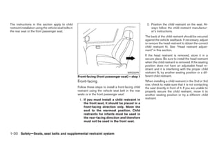 The instructions in this section apply to child                                                                2. Position the child restraint on the seat. Al-
restraint installation using the vehicle seat belts in                                                            ways follow the child restraint manufactur-
the rear seat or the front passenger seat.                                                                        er’s instructions.
                                                                                                              The back of the child restraint should be secured
                                                                                                              against the vehicle seatback. If necessary, adjust
                                                                                                              or remove the head restraint to obtain the correct
                                                                                                              child restraint fit. See “Head restraint adjust-
                                                                                                              ment” in this section.
                                                                                                              If the head restraint is removed, store it in a
                                                                                                              secure place. Be sure to install the head restraint
                                                                                                              when the child restraint is removed. If the seating
                                                                                                              position does not have an adjustable head re-
                                                                                                              straint and it is interfering with the proper child
                                                                                                WRS0699       restraint fit, try another seating position or a dif-
                                                         Front-facing (front passenger seat) – step 1         ferent child restraint.
                                                         Front-facing                                         When installing a child restraint in the 2nd or 3rd
                                                                                                              row, check to make sure that it is not contacting
                                                         Follow these steps to install a front-facing child   the seat directly in front of it. If you are unable to
                                                         restraint using the vehicle seat belt in the rear    properly secure the child restraint, move it to
                                                         seats or in the front passenger seat:                another seating position or try a different child
                                                          1. If you must install a child restraint in         restraint.
                                                             the front seat, it should be placed in a
                                                             front-facing direction only. Move the
                                                             seat to the rearmost position. Child
                                                             restraints for infants must be used in
                                                             the rear-facing direction and therefore
                                                             must not be used in the front seat.



1-30 Safety—Seats, seat belts and supplemental restraint system




                                                                                       ੬ REVIEW COPY—2008 Pathfinder (pat)
                                                                                       Owners Manual—USA_English (nna)
                                                                                       10/01/07—debbie ੭
 