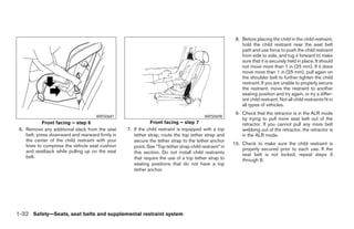 8. Before placing the child in the child restraint,
                                                                                                            hold the child restraint near the seat belt
                                                                                                            path and use force to push the child restraint
                                                                                                            from side to side, and tug it forward to make
                                                                                                            sure that it is securely held in place. It should
                                                                                                            not move more than 1 in (25 mm). If it does
                                                                                                            move more than 1 in (25 mm), pull again on
                                                                                                            the shoulder belt to further tighten the child
                                                                                                            restraint. If you are unable to properly secure
                                                                                                            the restraint, move the restraint to another
                                                                                                            seating position and try again, or try a differ-
                                                                                                            ent child restraint. Not all child restraints fit in
                                                                                                            all types of vehicles.
                                                                                                         9. Check that the retractor is in the ALR mode
                                     WRS0681                                              WRS0698
                                                                                                            by trying to pull more seat belt out of the
            Front facing – step 6                            Front facing – step 7                          retractor. If you cannot pull any more belt
 6. Remove any additional slack from the seat     7. If the child restraint is equipped with a top          webbing out of the retractor, the retractor is
    belt; press downward and rearward firmly in      tether strap, route the top tether strap and           in the ALR mode.
    the center of the child restraint with your      secure the tether strap to the tether anchor
    knee to compress the vehicle seat cushion                                                           10. Check to make sure the child restraint is
                                                     point. See “Top tether strap child restraint” in
    and seatback while pulling up on the seat                                                               properly secured prior to each use. If the
                                                     this section. Do not install child restraints          seat belt is not locked, repeat steps 3
    belt.                                            that require the use of a top tether strap to          through 8.
                                                     seating positions that do not have a top
                                                     tether anchor.




1-32 Safety—Seats, seat belts and supplemental restraint system




                                                                                ੬ REVIEW COPY—2008 Pathfinder (pat)
                                                                                Owners Manual—USA_English (nna)
                                                                                10/01/07—debbie ੭
 