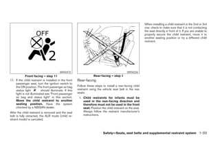 When installing a child restraint in the 2nd or 3rd
                                                                                                             row, check to make sure that it is not contacting
                                                                                                             the seat directly in front of it. If you are unable to
                                                                                                             properly secure the child restraint, move it to
                                                                                                             another seating position or try a different child
                                                                                                             restraint.




                                         WRS0475                                               WRS0256
             Front facing – step 11                                Rear-facing – step 1
11. If the child restraint is installed in the front   Rear-facing
    passenger seat, turn the ignition switch to
    the ON position. The front passenger air bag       Follow these steps to install a rear-facing child
    status light          should illuminate. If this   restraint using the vehicle seat belt in the rear
    light is not illuminated see ЉFront passenger      seats:
    air bag and status lightЉ in this section.          1. Child restraints for infants must be
    Move the child restraint to another                    used in the rear-facing direction and
    seating position. Have the system                      therefore must not be used in the front
    checked by a NISSAN dealer.                            seat. Position the child restraint on the seat.
After the child restraint is removed and the seat          Always follow the restraint manufacturer’s
belt is fully retracted, the ALR mode (child re-           instructions.
straint mode) is canceled.



                                                                           Safety—Seats, seat belts and supplemental restraint system 1-33




                                                                                     ੬ REVIEW COPY—2008 Pathfinder (pat)
                                                                                     Owners Manual—USA_English (nna)
                                                                                     10/01/07—debbie ੭
 