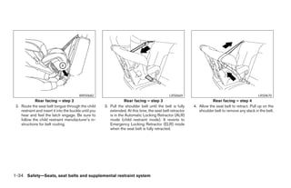 WRS0682                                               LRS0669                                             LRS0670
             Rear facing – step 2                                   Rear facing – step 3                                Rear facing – step 4
 2. Route the seat belt tongue through the child        3. Pull the shoulder belt until the belt is fully    4. Allow the seat belt to retract. Pull up on the
    restraint and insert it into the buckle until you      extended. At this time, the seat belt retractor      shoulder belt to remove any slack in the belt.
    hear and feel the latch engage. Be sure to             is in the Automatic Locking Retractor (ALR)
    follow the child restraint manufacturer’s in-          mode (child restraint mode). It reverts to
    structions for belt routing.                           Emergency Locking Retractor (ELR) mode
                                                           when the seat belt is fully retracted.




1-34 Safety—Seats, seat belts and supplemental restraint system




                                                                                     ੬ REVIEW COPY—2008 Pathfinder (pat)
                                                                                     Owners Manual—USA_English (nna)
                                                                                     10/01/07—debbie ੭
 