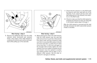 7. Check that the retractor is in the ALR mode
                                                                                                               by trying to pull more seat belt out of the
                                                                                                               retractor. If you cannot pull any more seat
                                                                                                               belt webbing out of the retractor, the retrac-
                                                                                                               tor is in the ALR mode.
                                                                                                            8. Check to make sure that the child restraint is
                                                                                                               properly secured prior to each use. If the belt
                                                                                                               is not locked, repeat steps 3 through 7.
                                                                                                           After the child restraint is removed and the seat
                                                                                                           belt fully retracted, the ALR mode (child restraint
                                                                                                           mode) is canceled.


                                      WRS0683                                                WRS0684
            Rear facing – step 5                                Rear facing – step 6
5. Remove any additional slack from the child       6. Before placing the child in the child restraint,
   restraint; press downward and rearward              hold the child restraint near the seat belt
   firmly in the center of the child restraint to      path and use force to push the child restraint
   compress the vehicle seat cushion and seat-         from side to side, and tug it forward to make
   back while pulling up on the seat belt.             sure that it is securely held in place. It should
                                                       not move more than 1 in (25 mm). If it does
                                                       move more than 1 in (25 mm), pull again on
                                                       the shoulder belt to further tighten the child
                                                       restraint. If you are unable to properly secure
                                                       the restraint, move the restraint to another
                                                       rear seating position and try again, or try a
                                                       different child restraint. Not all child re-
                                                       straints fit in all types of vehicles.


                                                                        Safety—Seats, seat belts and supplemental restraint system 1-35




                                                                                  ੬ REVIEW COPY—2008 Pathfinder (pat)
                                                                                  Owners Manual—USA_English (nna)
                                                                                  10/01/07—debbie ੭
 