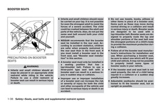 BOOSTER SEATS


                                              ● Infants and small children should never      ● Do not use towels, books, pillows or
                                                be carried on your lap. It is not possible     other items in place of a booster seat.
                                                for even the strongest adult to resist the     Items such as these may move during
                                                forces of a severe accident. The child         normal driving or a collision and result
                                                could be crushed between the adult and         in serious injury or death. Booster seats
                                                parts of the vehicle. Also, do not put the     are designed to be used with a
                                                same seat belt around both your child          lap/shoulder belt. Booster seats are de-
                                                and yourself.                                  signed to properly route the lap and
                                                                                               shoulder portions of the seat belt over
                                              ● NISSAN recommends that the booster
                                                                                               the strongest portions of a child’s body
                                                seat be installed in the rear seat. Ac-
                                                                                               to provide the maximum protection dur-
                                                cording to accident statistics, children
                                                                                               ing a collision.
                                                are safer when properly restrained in
                                                the rear seat than in the front seat. If     ● Follow all of the booster seat manufac-
                                   ARS1098      you must install a booster seat in the         turer’s instructions for installation and
                                                front seat, see “Booster seat installa-        use. When purchasing a booster seat,
PRECAUTIONS ON BOOSTER                          tion” in this section.                         be sure to select one which will fit your
SEATS                                         ● A booster seat must only be installed in
                                                                                               child and vehicle. It may not be possible
                                                                                               to properly install some types of
                                                a seating position that has a
                 WARNING                                                                       booster seats in your vehicle.
                                                lap/shoulder belt. Failure to use a
● Infants and small children should al-         three-point type seat belt with a            ● If the booster seat and seat belt is not
  ways be placed in an appropriate child        booster seat can result in a serious in-       used properly, the risk of a child being
  restraint while riding in the vehicle.        jury in sudden stop or collision.              injured in a collision or a sudden stop
  Failure to use a child restraint or                                                          greatly increases.
                                              ● Improper use or improper installation
  booster seat can result in serious injury     of a booster seat can increase the risk      ● Adjustable seatbacks should be posi-
  or death.                                     or severity of injury for both the child       tioned to fit the booster seat, but as
                                                and other occupants of the vehicle and         upright as possible.
                                                can lead to serious injury or death in an
                                                accident.


1-36 Safety—Seats, seat belts and supplemental restraint system




                                                                        ੬ REVIEW COPY—2008 Pathfinder (pat)
                                                                        Owners Manual—USA_English (nna)
                                                                        10/01/07—debbie ੭
 