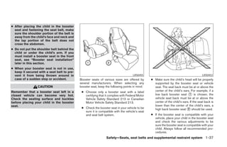 ● After placing the child in the booster
  seat and fastening the seat belt, make
  sure the shoulder portion of the belt is
  away from the child’s face and neck and
  the lap portion of the belt does not
  cross the abdomen.
● Do not put the shoulder belt behind the
  child or under the child’s arm. If you
  must install a booster seat in the front
  seat, see “Booster seat installation”
  later in this section.
● When your booster seat is not in use,
  keep it secured with a seat belt to pre-
  vent it from being thrown around in                                                LRS0455                                             LRS0453
  case of a sudden stop or accident.         Booster seats of various sizes are offered by       ● Make sure the child’s head will be properly
                                             several manufacturers. When selecting any             supported by the booster seat or vehicle
                 CAUTION                     booster seat, keep the following points in mind:      seat. The seat back must be at or above the
Remember that a booster seat left in a        ● Choose only a booster seat with a label            center of the child’s ears. For example, if a
closed vehicle can become very hot.             certifying that it complies with Federal Motor     low back booster seat ᭺ is chosen, the
                                                                                                                              1
Check the seating surface and buckles           Vehicle Safety Standard 213 or Canadian            vehicle seat back must be at or above the
before placing your child in the booster        Motor Vehicle Safety Standard 213.                 center of the child’s ears. If the seat back is
seat.                                                                                              lower than the center of the child’s ears, a
                                              ● Check the booster seat in your vehicle to be       high back booster seat ᭺ should be used.
                                                                                                                             2
                                                sure it is compatible with the vehicle’s seat
                                                and seat belt system.                            ● If the booster seat is compatible with your
                                                                                                   vehicle, place your child in the booster seat
                                                                                                   and check the various adjustments to be
                                                                                                   sure the booster seat is compatible with your
                                                                                                   child. Always follow all recommended pro-
                                                                                                   cedures.
                                                                 Safety—Seats, seat belts and supplemental restraint system 1-37




                                                                          ੬ REVIEW COPY—2008 Pathfinder (pat)
                                                                          Owners Manual—USA_English (nna)
                                                                          10/01/07—debbie ੭
 