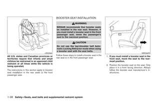 BOOSTER SEAT INSTALLATION
                                                                         WARNING
                                                    NISSAN recommends that booster seats
                                                    be installed in the rear seat. However, if
                                                    you must install a booster seat in the front
                                                    passenger seat, move the passenger’s
                                                    seat to the rearmost position.

                                                                         CAUTION
                                                    Do not use the lap/shoulder belt Auto-
                                                    matic Locking Retractor mode when using
                                                    a booster seat with the seat belts.
                                        LRS0464                                                                                                WRS0699
All U.S. states and Canadian provinces or           Follow these steps to install a booster seat in the   1. If you must install a booster seat in the
territories require that infants and small          rear seat or in the front passenger seat:                front seat, move the seat to the rear-
children be restrained in an approved child                                                                  most position.
restraint at all times while the vehicle is
                                                                                                          2. Position the booster seat on the seat. Only
being operated.
                                                                                                             place it in a front facing direction. Always
The instructions in this section apply to booster                                                            follow the booster seat manufacturer’s in-
seat installation in the rear seats or the front                                                             structions.
passenger seat.




1-38 Safety—Seats, seat belts and supplemental restraint system




                                                                                  ੬ REVIEW COPY—2008 Pathfinder (pat)
                                                                                  Owners Manual—USA_English (nna)
                                                                                  10/01/07—debbie ੭
 