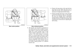 4. Position the lap portion of the seat belt low
                                                                                          and snug on the child’s hips. Be sure to
                                                                                          follow the booster seat manufacturer’s in-
                                                                                          structions for adjusting the belt routing.
                                                                                       5. Pull the shoulder belt portion of the seat belt
                                                                                          toward the retractor to take up extra slack.
                                                                                          Be sure the shoulder belt is positioned
                                                                                          across the top, middle portion of the child’s
                                                                                          shoulder. Be sure to follow the booster seat
                                                                                          manufacturer’s instructions for adjusting the
                                                                                          belt routing.


                       LRS0504                                            LRS0502
Rear center position                       Rear outboard position
                                 3. The booster seat should be positioned on
                                    the vehicle seat so that it is stable. If neces-
                                    sary, adjust or remove the head restraint to
                                    obtain the correct booster seat fit. See
                                    “Head restraint adjustment” earlier in this
                                    section. If the head restraint is removed,
                                    store it in a secure place. Be sure to install
                                    the head restraint when the booster seat is
                                    removed. If the seating position does not
                                    have an adjustable head restraint and it is
                                    interfering with the proper booster seat fit,
                                    try another seating position or a different
                                    booster seat.


                                                     Safety—Seats, seat belts and supplemental restraint system 1-39




                                                               ੬ REVIEW COPY—2008 Pathfinder (pat)
                                                               Owners Manual—USA_English (nna)
                                                               10/01/07—debbie ੭
 