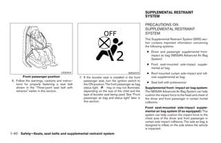 SUPPLEMENTAL RESTRAINT
                                                                                                    SYSTEM

                                                                                                    PRECAUTIONS ON
                                                                                                    SUPPLEMENTAL RESTRAINT
                                                                                                    SYSTEM
                                                                                                    This Supplemental Restraint System (SRS) sec-
                                                                                                    tion contains important information concerning
                                                                                                    the following systems:
                                                                                                     ● Driver and passenger supplemental front-
                                                                                                       impact air bag (NISSAN Advanced Air Bag
                                                                                                       System)
                                                                                                     ● Front seat-mounted side-impact supple-
                                                                                                       mental air bag
                                     LRS0454                                           WRS0475       ● Roof-mounted curtain side-impact and roll-
         Front passenger position                7. If the booster seat is installed in the front      over supplemental air bag
 6. Follow the warnings, cautions and instruc-      passenger seat, turn the ignition switch to
                                                                                                     ● Seat belt with pretensioner
    tions for properly fastening a seat belt        the ON position. The front passenger air bag
    shown in the “Three-point seat belt with        status light      may or may not illuminate,    Supplemental front- impact air bag system:
    retractor” earlier in this section.             depending on the size of the child and the      The NISSAN Advanced Air Bag System can help
                                                    type of booster seat being used. See “Front     cushion the impact force to the head and chest of
                                                    passenger air bag and status light” later in    the driver and front passenger in certain frontal
                                                    this section.                                   collisions.
                                                                                                    Front seat-mounted side-impact supple-
                                                                                                    mental air bag system (if so equipped): This
                                                                                                    system can help cushion the impact force to the
                                                                                                    chest area of the driver and front passenger in
                                                                                                    certain side impact collisions. The side air bag is
                                                                                                    designed to inflate on the side where the vehicle
                                                                                                    is impacted.
1-40 Safety—Seats, seat belts and supplemental restraint system




                                                                             ੬ REVIEW COPY—2008 Pathfinder (pat)
                                                                             Owners Manual—USA_English (nna)
                                                                             10/01/07—debbie ੭
 