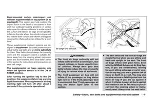 Roof-mounted curtain side-impact and
rollover supplemental air bag system (if so
equipped): This system can help cushion the
impact force to the head of occupants in front
and rear outboard seating positions in certain
side impact or rollover collisions. In a side impact,
the curtain and rollover air bags are designed to
inflate on the side where the vehicle is impacted.
In a rollover both curtain and rollover air bags are
designed to inflate and remain inflated for a short
time.
These supplemental restraint systems are de-
signed to supplement the crash protection pro-
vided by the seat belts and are not a substitute
for them. Seat belts should always be correctly                                                                                             WRS0031
worn and the occupant seated a suitable dis-                              WARNING                       ● The seat belts and the front air bags are
tance away from the steering wheel, instrument                                                            most effective when you are sitting well
panel and door finishers. See “Seat belts” earlier      ● The front air bags ordinarily will not          back and upright in the seat. The front
in this section for instructions and precautions on       inflate in the event of a side impact, rear     air bags inflate with great force. Even
seat belt usage.                                          impact, rollover, or lower severity fron-       with the NISSAN Advanced Air Bag Sys-
                                                          tal collision. Always wear your seat            tem, if you are unrestrained, leaning
The supplemental air bags operate only                    belts to help reduce the risk or severity
when the ignition switch is in the ON or                                                                  forward, sitting sideways or out of posi-
                                                          of injury in various kinds of accidents.        tion in any way, you are at greater risk of
START position.
                                                        ● The front passenger air bag will not            injury or death in a crash. You may also
After turning the ignition key to the ON                  inflate if the passenger air bag status         receive serious or fatal injuries from the
position, the supplemental air bag warning                light is lit or if the front passenger seat     front air bag if you are up against it
light illuminates. The supplemental air bag               is unoccupied. See “Front passenger air         when it inflates. Always sit back against
warning light will turn off after about 7                 bag and status light” later in this             the seatback and as far away as practi-
seconds if the system is operational.                     section.                                        cal from the steering wheel or instru-
                                                                                                          ment panel. Always use the seat belts.

                                                                          Safety—Seats, seat belts and supplemental restraint system 1-41




                                                                                   ੬ REVIEW COPY—2008 Pathfinder (pat)
                                                                                   Owners Manual—USA_English (nna)
                                                                                   10/01/07—debbie ੭
 