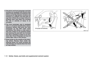 ● The driver and front passenger seat belt
  buckles are equipped with sensors that
  detect if the seat belts are fastened. The
  Advanced Air Bag System monitors the
  severity of a collision and seat belt us-
  age then inflates the air bags. Failure to
  properly wear seat belts can increase
  the risk or severity of injury in an
  accident.
● The front passenger seat is equipped
  with an occupant classification sensor
  (pressure sensor) that turns the front
  passenger air bag OFF under some
  conditions. This sensor is only used in                                                               ARS1133
  this seat. Failure to be properly seated
  and wearing the seat belt can increase
  the risk or severity of injury in an acci-
  dent. See “Front Passenger air bag and
  status light” later in this section.
● Keep hands on the outside of the steer-
  ing wheel. Placing them inside the
  steering wheel rim could increase the
  risk that they are injured when the front
  air bag inflates.




1-42 Safety—Seats, seat belts and supplemental restraint system




                                                                  ੬ REVIEW COPY—2008 Pathfinder (pat)
                                                                  Owners Manual—USA_English (nna)
                                                                  10/01/07—debbie ੭
 